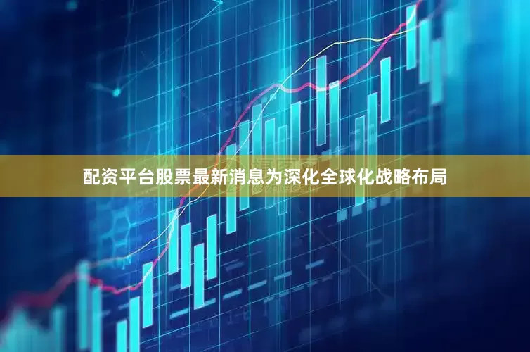 配资平台股票最新消息为深化全球化战略布局