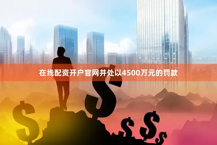 在线配资开户官网并处以4500万元的罚款