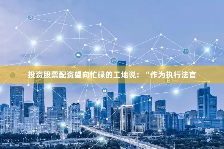 投资股票配资望向忙碌的工地说：“作为执行法官