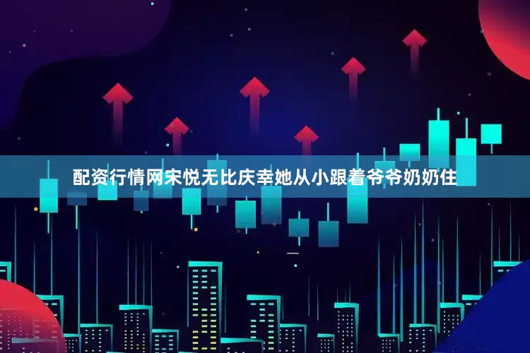 配资行情网宋悦无比庆幸她从小跟着爷爷奶奶住