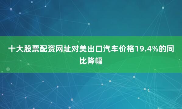 十大股票配资网址对美出口汽车价格19.4%的同比降幅