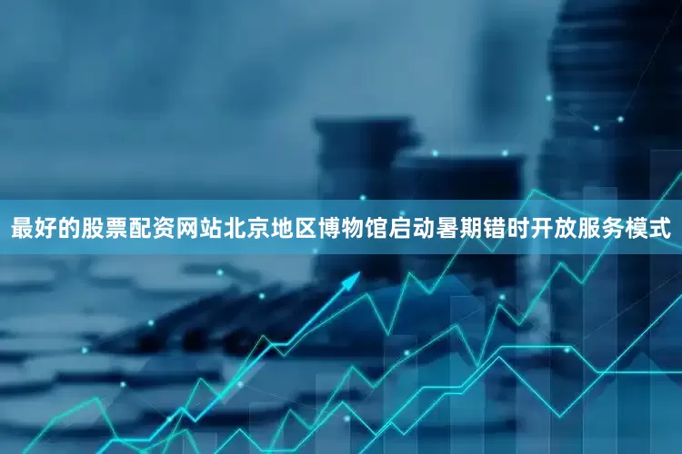 最好的股票配资网站北京地区博物馆启动暑期错时开放服务模式