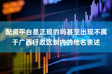 配资平台是正规的吗甚至出现不属于广西行政区划内的地名表述