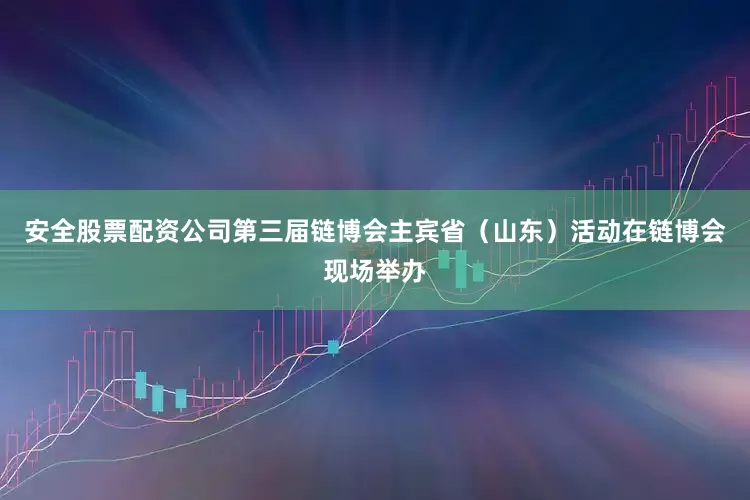 安全股票配资公司第三届链博会主宾省（山东）活动在链博会现场举办