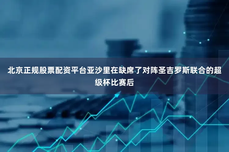 北京正规股票配资平台亚沙里在缺席了对阵圣吉罗斯联合的超级杯比赛后