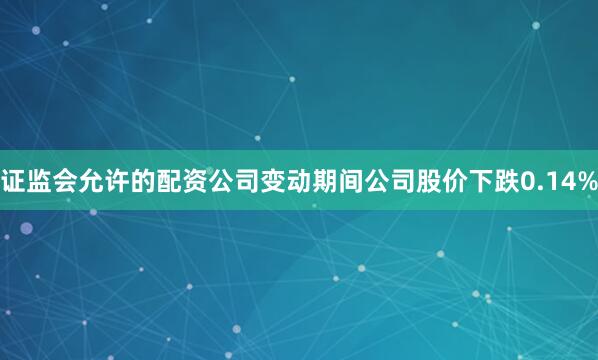 证监会允许的配资公司变动期间公司股价下跌0.14%