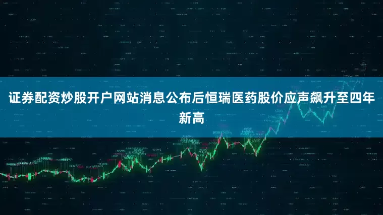 证券配资炒股开户网站消息公布后恒瑞医药股价应声飙升至四年新高