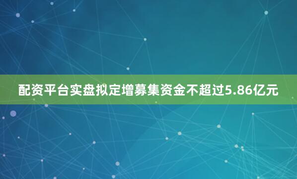 配资平台实盘拟定增募集资金不超过5.86亿元