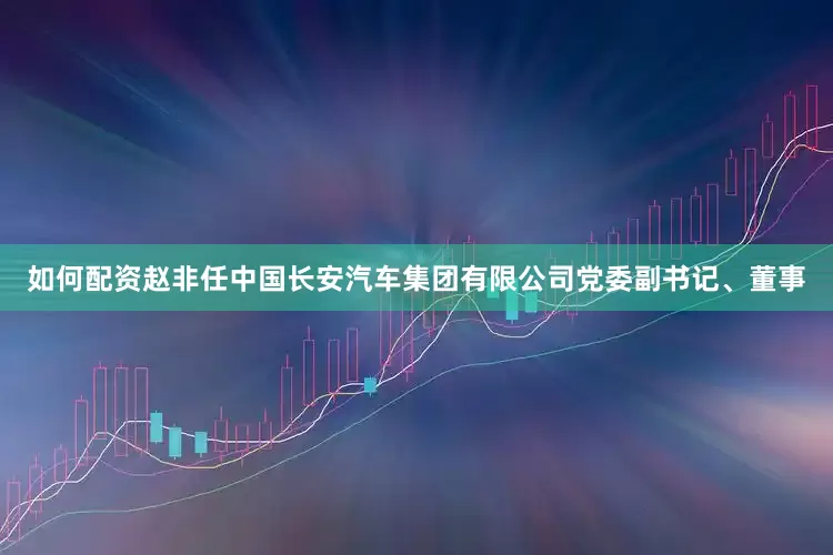 如何配资赵非任中国长安汽车集团有限公司党委副书记、董事