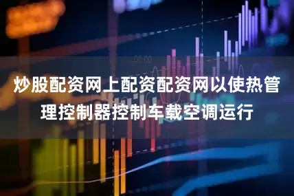 炒股配资网上配资配资网以使热管理控制器控制车载空调运行