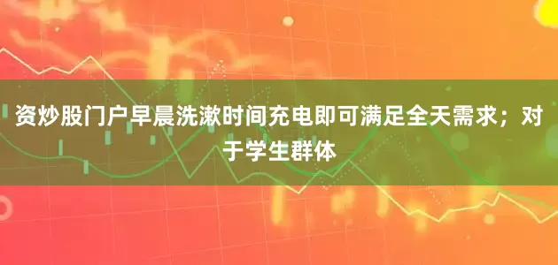资炒股门户早晨洗漱时间充电即可满足全天需求；对于学生群体