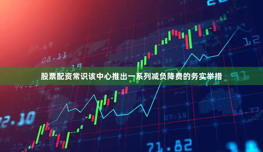 股票配资常识该中心推出一系列减负降费的务实举措