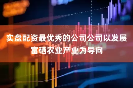 实盘配资最优秀的公司公司以发展富硒农业产业为导向